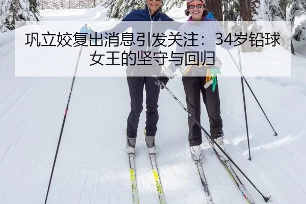 巩立姣复出消息引发关注：34岁铅球女王的坚守与回归